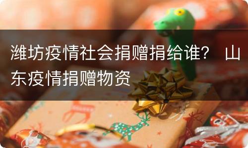 潍坊疫情社会捐赠捐给谁？ 山东疫情捐赠物资