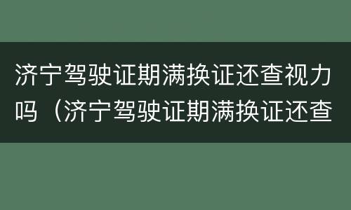 济宁驾驶证期满换证还查视力吗（济宁驾驶证期满换证还查视力吗现在）