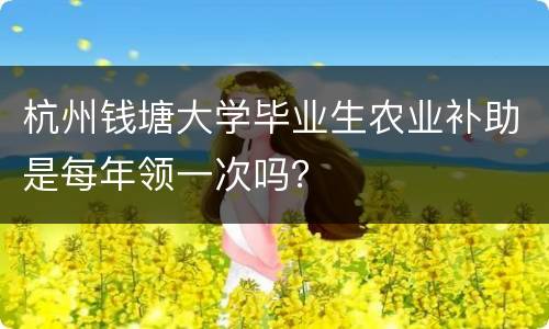杭州钱塘大学毕业生农业补助是每年领一次吗？