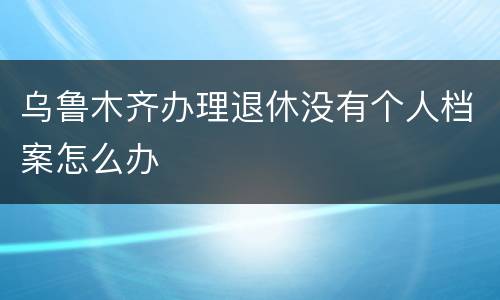 乌鲁木齐办理退休没有个人档案怎么办