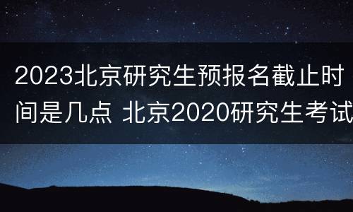 2023北京研究生预报名截止时间是几点 北京2020研究生考试具体时间