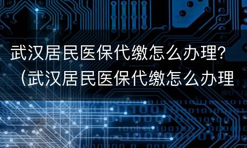 武汉居民医保代缴怎么办理？（武汉居民医保代缴怎么办理流程）