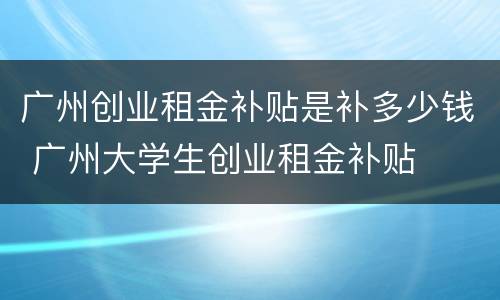 广州创业租金补贴是补多少钱 广州大学生创业租金补贴