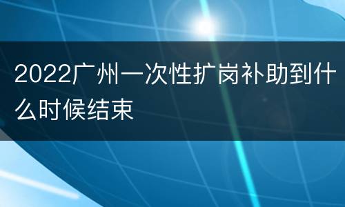 2022广州一次性扩岗补助到什么时候结束