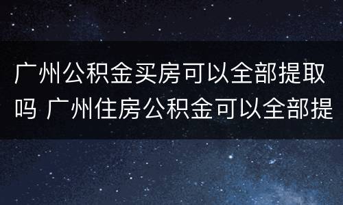 广州公积金买房可以全部提取吗 广州住房公积金可以全部提取吗