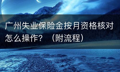 广州失业保险金按月资格核对怎么操作？（附流程）