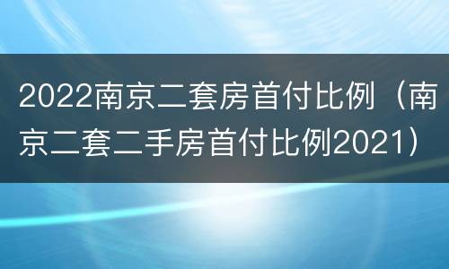2022南京二套房首付比例（南京二套二手房首付比例2021）
