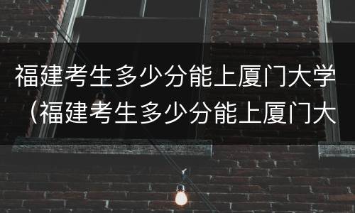 福建考生多少分能上厦门大学（福建考生多少分能上厦门大学本科）