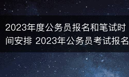 2023年度公务员报名和笔试时间安排 2023年公务员考试报名时间