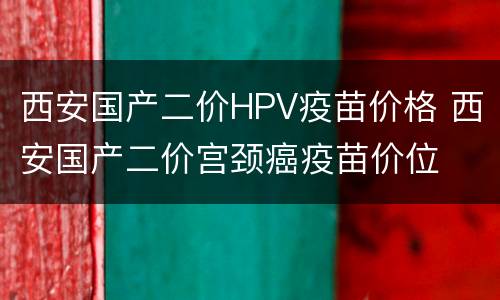 西安国产二价HPV疫苗价格 西安国产二价宫颈癌疫苗价位