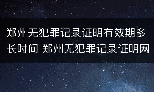 郑州无犯罪记录证明有效期多长时间 郑州无犯罪记录证明网上申请