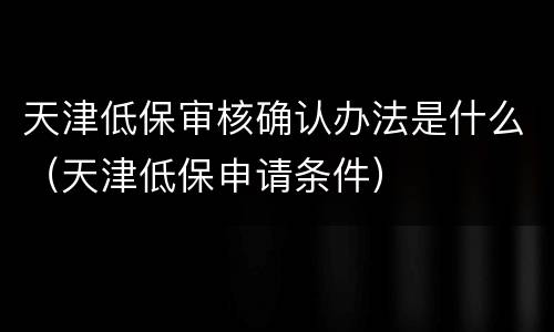 天津低保审核确认办法是什么（天津低保申请条件）
