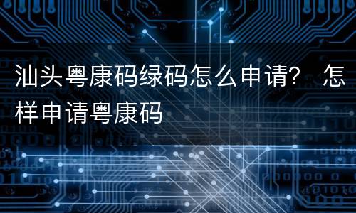 汕头粤康码绿码怎么申请？ 怎样申请粤康码