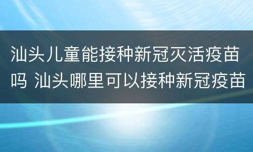 汕头儿童能接种新冠灭活疫苗吗 汕头哪里可以接种新冠疫苗