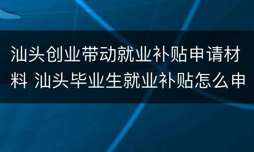 汕头创业带动就业补贴申请材料 汕头毕业生就业补贴怎么申请