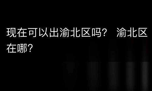 现在可以出渝北区吗？ 渝北区在哪?
