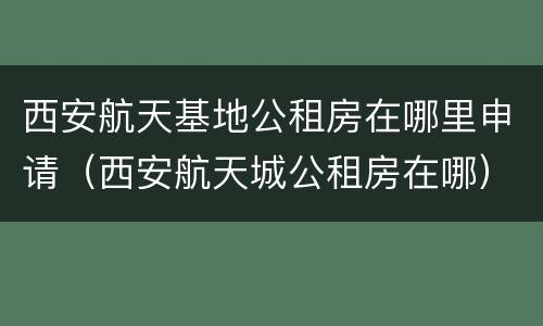 西安航天基地公租房在哪里申请（西安航天城公租房在哪）