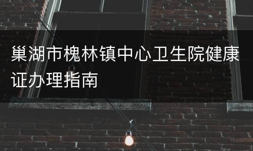 巢湖市槐林镇中心卫生院健康证办理指南