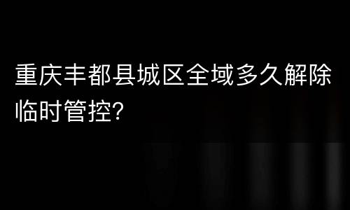 重庆丰都县城区全域多久解除临时管控？