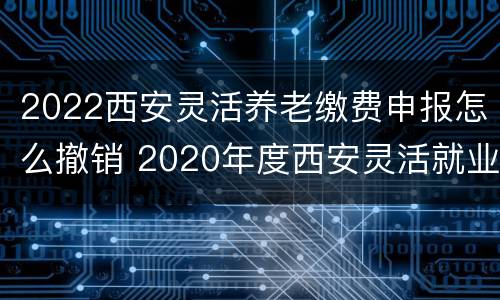 2022西安灵活养老缴费申报怎么撤销 2020年度西安灵活就业养老缴费明细