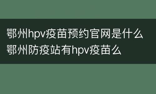 鄂州hpv疫苗预约官网是什么 鄂州防疫站有hpv疫苗么