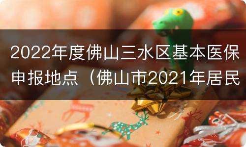 2022年度佛山三水区基本医保申报地点（佛山市2021年居民医保）