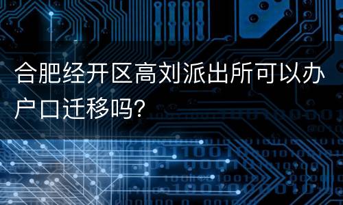 合肥经开区高刘派出所可以办户口迁移吗？