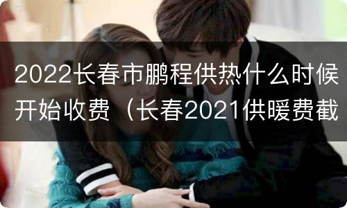 2022长春市鹏程供热什么时候开始收费（长春2021供暖费截止日期）
