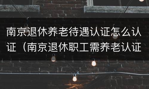 南京退休养老待遇认证怎么认证（南京退休职工需养老认证吗）