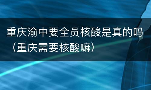 重庆渝中要全员核酸是真的吗（重庆需要核酸嘛）