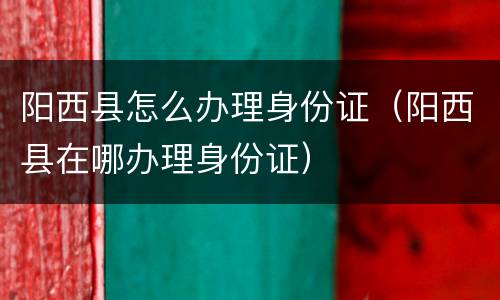阳西县怎么办理身份证（阳西县在哪办理身份证）