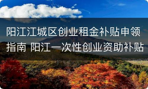 阳江江城区创业租金补贴申领指南 阳江一次性创业资助补贴申请