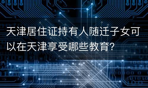 天津居住证持有人随迁子女可以在天津享受哪些教育？
