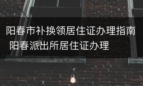 阳春市补换领居住证办理指南 阳春派出所居住证办理
