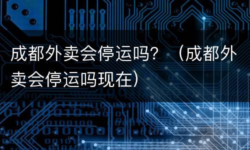 成都外卖会停运吗？（成都外卖会停运吗现在）