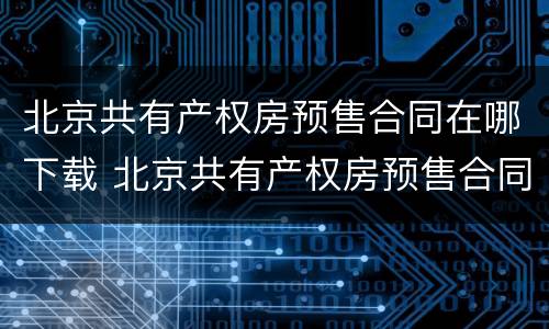 北京共有产权房预售合同在哪下载 北京共有产权房预售合同在哪下载打印