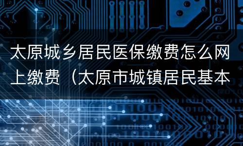 太原城乡居民医保缴费怎么网上缴费（太原市城镇居民基本医疗保险怎么缴费）