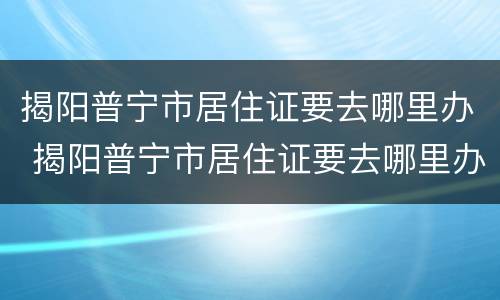 揭阳普宁市居住证要去哪里办 揭阳普宁市居住证要去哪里办呢