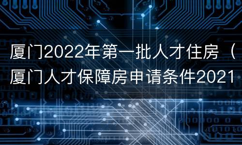 厦门2022年第一批人才住房（厦门人才保障房申请条件2021）