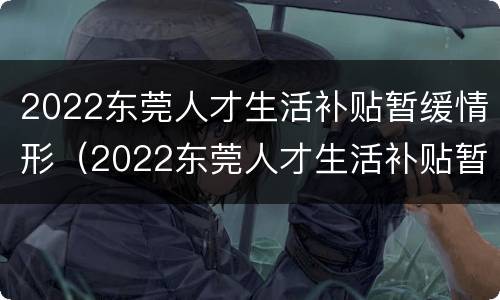 2022东莞人才生活补贴暂缓情形（2022东莞人才生活补贴暂缓情形发放）