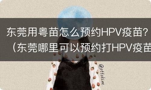 东莞用粤苗怎么预约HPV疫苗？（东莞哪里可以预约打HPV疫苗）