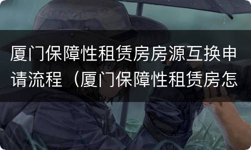 厦门保障性租赁房房源互换申请流程（厦门保障性租赁房怎么申请）