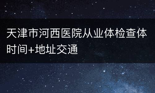 天津市河西医院从业体检查体时间+地址交通
