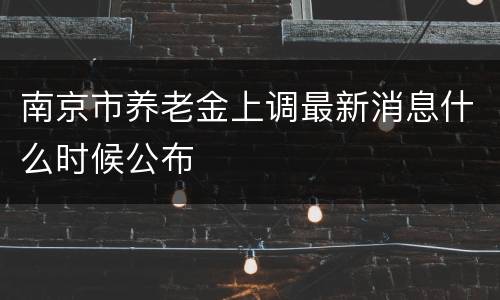 南京市养老金上调最新消息什么时候公布