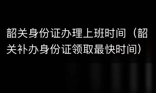 韶关身份证办理上班时间（韶关补办身份证领取最快时间）