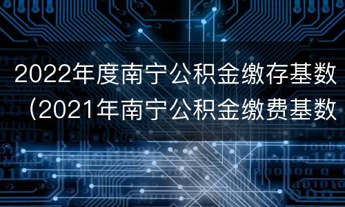 2022年度南宁公积金缴存基数（2021年南宁公积金缴费基数）