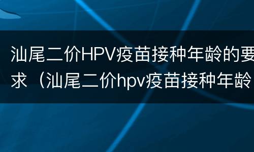 汕尾二价HPV疫苗接种年龄的要求（汕尾二价hpv疫苗接种年龄的要求是多少）