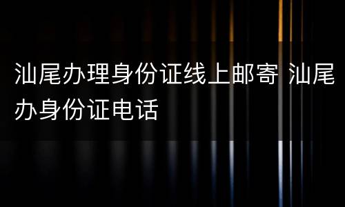 汕尾办理身份证线上邮寄 汕尾办身份证电话