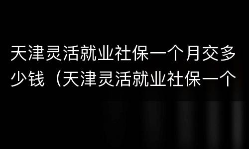天津灵活就业社保一个月交多少钱（天津灵活就业社保一个月交多少钱最低）