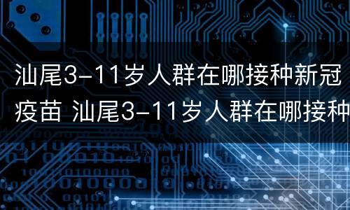 汕尾3-11岁人群在哪接种新冠疫苗 汕尾3-11岁人群在哪接种新冠疫苗